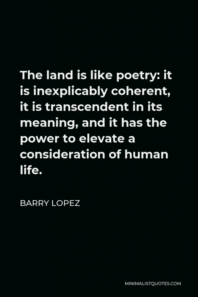 Barry Lopez Quote - The land is like poetry: it is inexplicably coherent, it is transcendent in its meaning, and it has the power to elevate a consideration of human life.