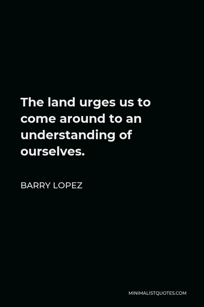 Barry Lopez Quote - The land urges us to come around to an understanding of ourselves.