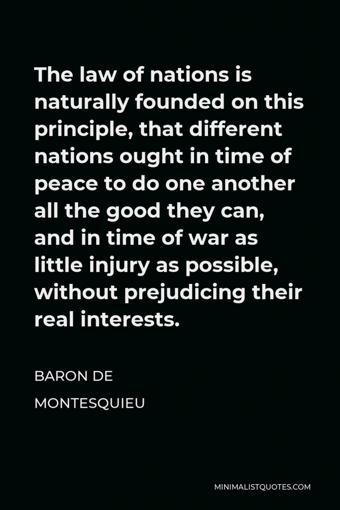 Baron de Montesquieu Quote - The law of nations is naturally founded on this principle, that different nations ought in time of peace to do one another all the good they can, and in time of war as little injury as possible, without prejudicing their real interests.