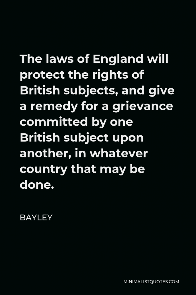 Bayley Quote - The laws of England will protect the rights of British subjects, and give a remedy for a grievance committed by one British subject upon another, in whatever country that may be done.