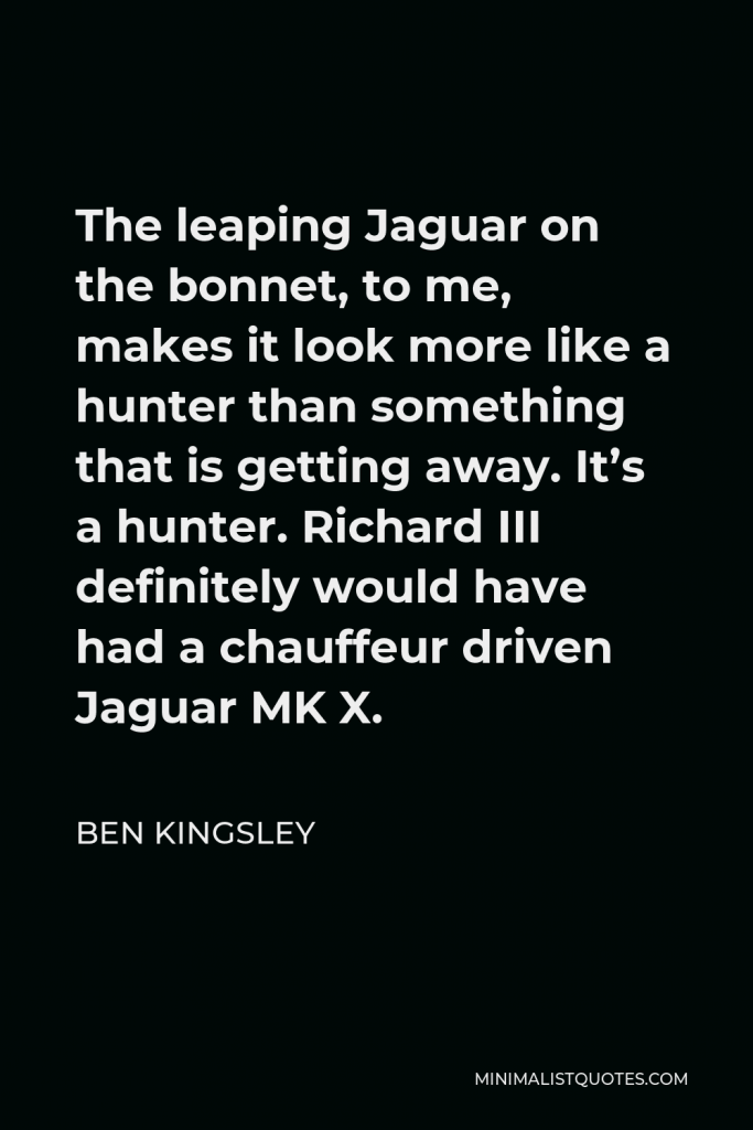 Ben Kingsley Quote - The leaping Jaguar on the bonnet, to me, makes it look more like a hunter than something that is getting away. It’s a hunter. Richard III definitely would have had a chauffeur driven Jaguar MK X.