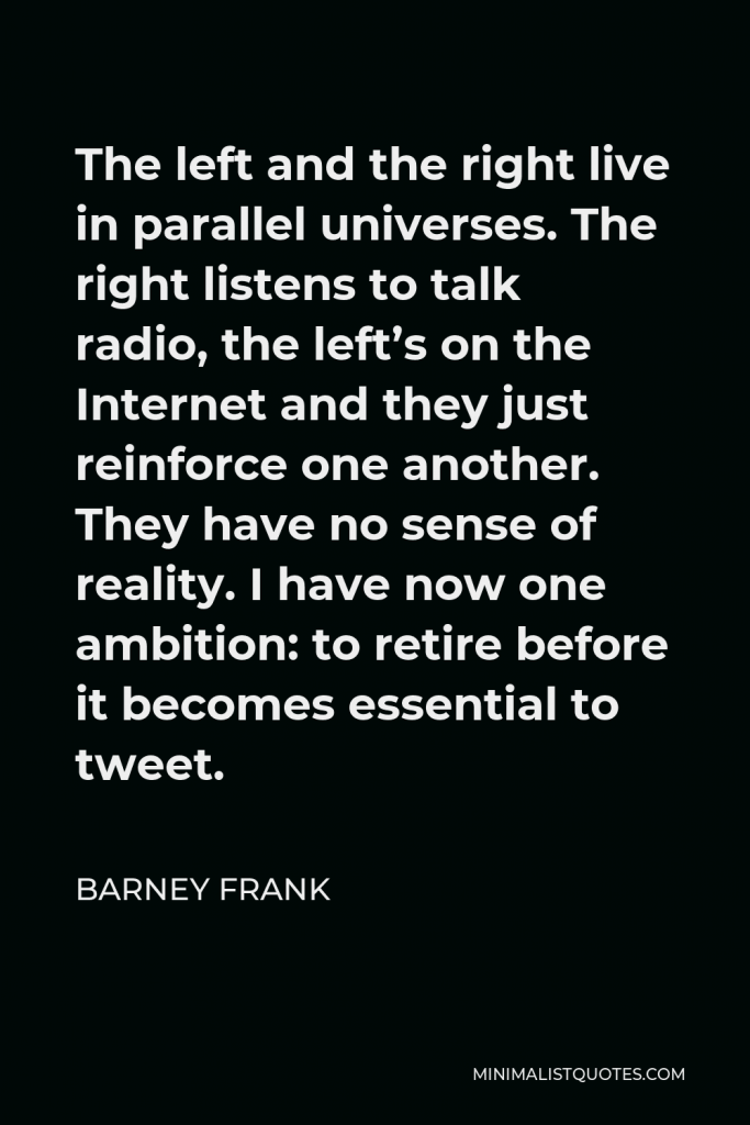 Barney Frank Quote - The left and the right live in parallel universes. The right listens to talk radio, the left’s on the Internet and they just reinforce one another. They have no sense of reality. I have now one ambition: to retire before it becomes essential to tweet.