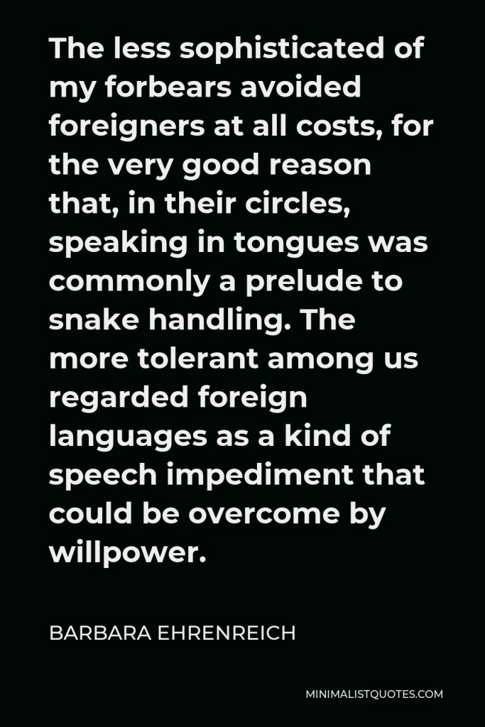 Barbara Ehrenreich Quote - The less sophisticated of my forbears avoided foreigners at all costs, for the very good reason that, in their circles, speaking in tongues was commonly a prelude to snake handling. The more tolerant among us regarded foreign languages as a kind of speech impediment that could be overcome by willpower.