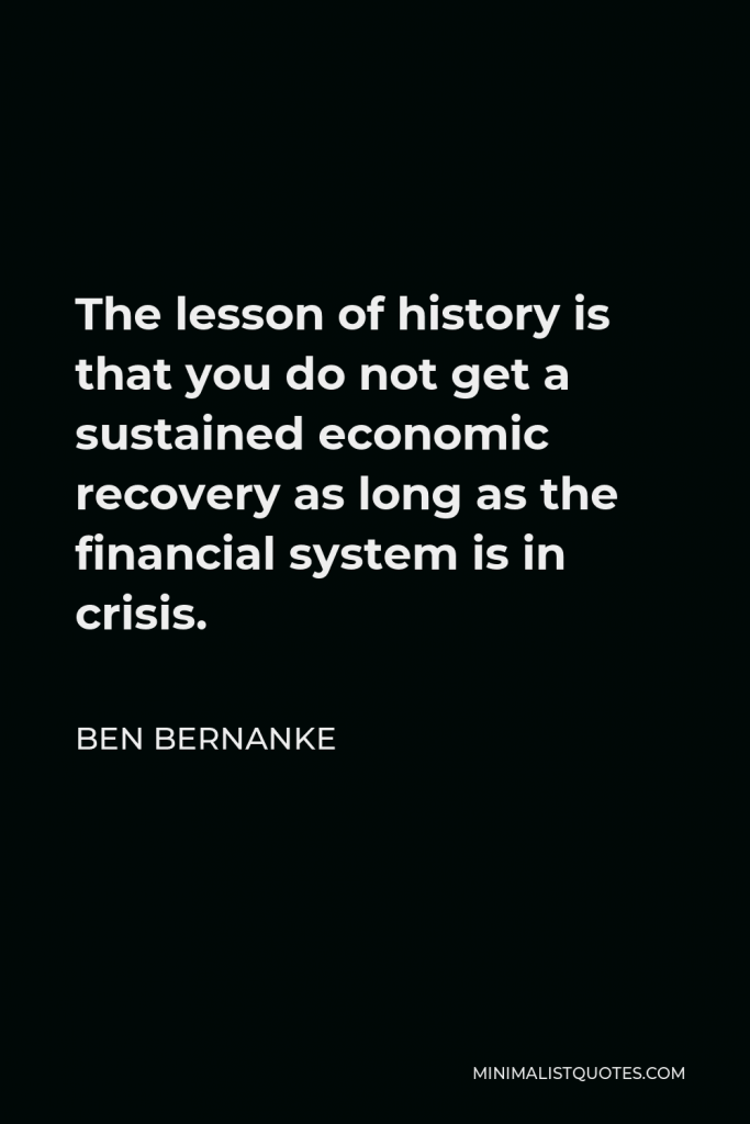 Ben Bernanke Quote - The lesson of history is that you do not get a sustained economic recovery as long as the financial system is in crisis.