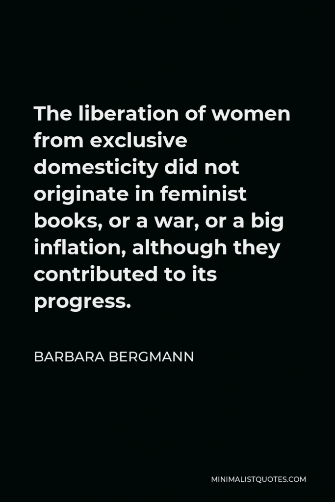 Barbara Bergmann Quote - The liberation of women from exclusive domesticity did not originate in feminist books, or a war, or a big inflation, although they contributed to its progress.
