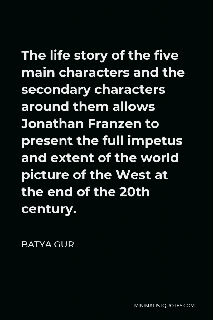 Batya Gur Quote - The life story of the five main characters and the secondary characters around them allows Jonathan Franzen to present the full impetus and extent of the world picture of the West at the end of the 20th century.