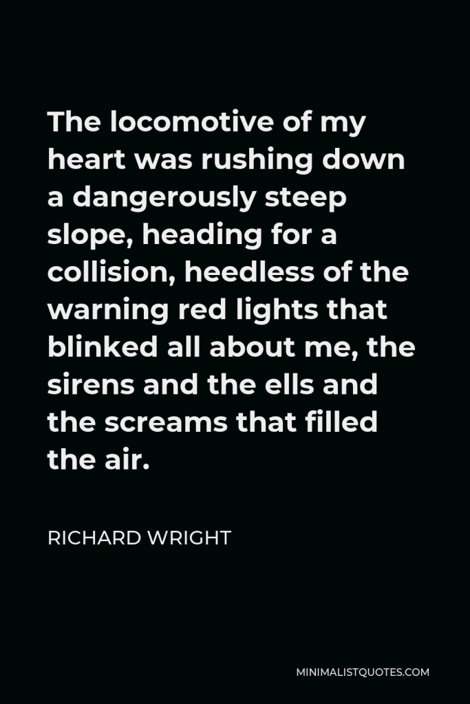 Richard Wright Quote - The locomotive of my heart was rushing down a dangerously steep slope, heading for a collision, heedless of the warning red lights that blinked all about me, the sirens and the ells and the screams that filled the air.