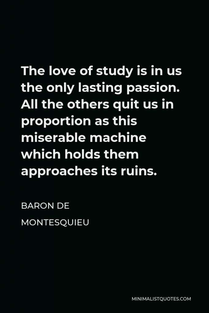 Baron de Montesquieu Quote - The love of study is in us the only lasting passion. All the others quit us in proportion as this miserable machine which holds them approaches its ruins.