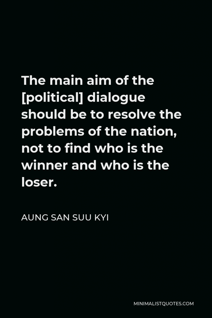 Aung San Suu Kyi Quote - The main aim of the [political] dialogue should be to resolve the problems of the nation, not to find who is the winner and who is the loser.