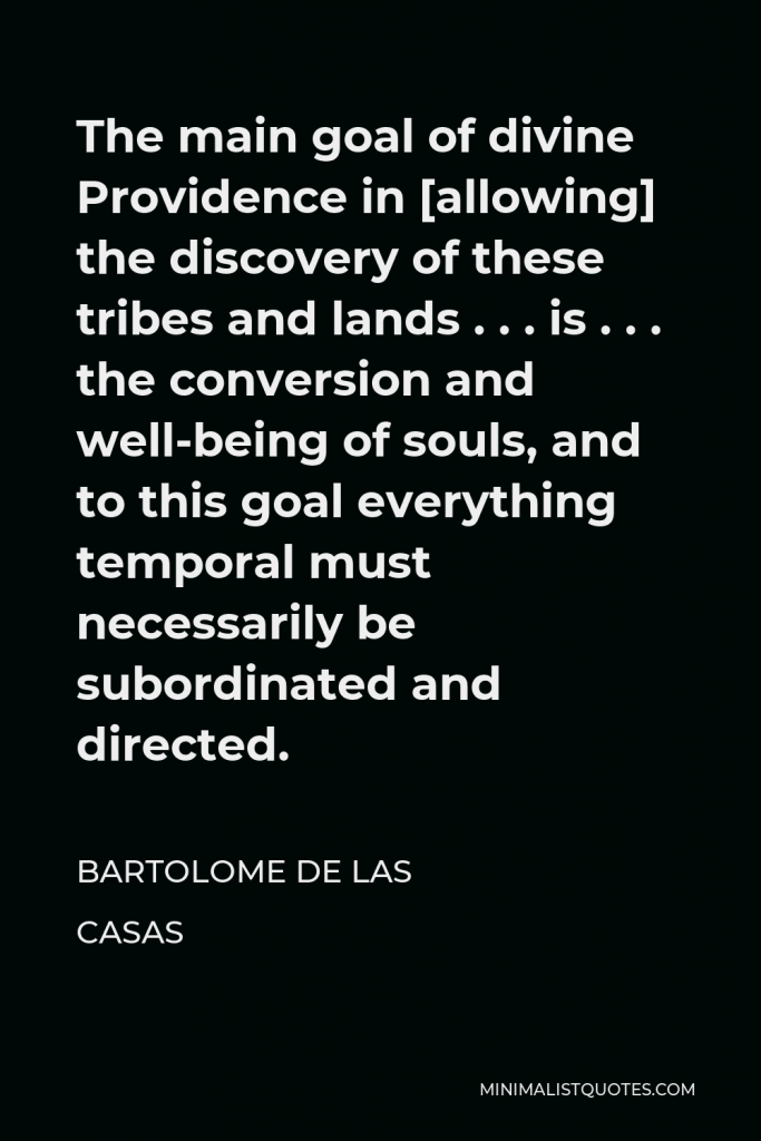 Bartolome de las Casas Quote - The main goal of divine Providence in [allowing] the discovery of these tribes and lands . . . is . . . the conversion and well-being of souls, and to this goal everything temporal must necessarily be subordinated and directed.