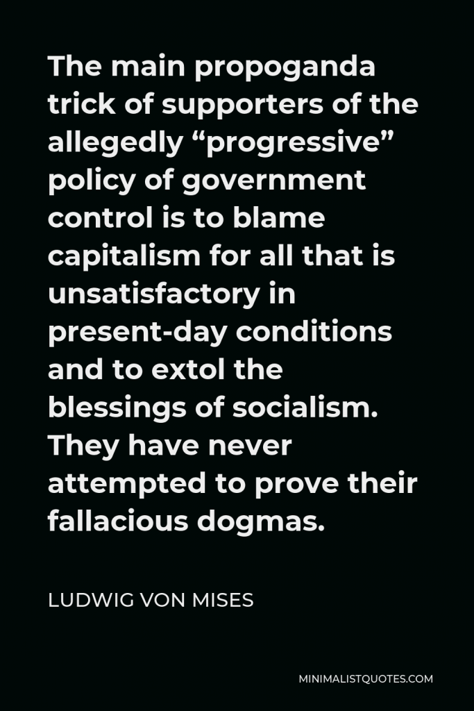 Ludwig von Mises Quote - The main propoganda trick of supporters of the allegedly “progressive” policy of government control is to blame capitalism for all that is unsatisfactory in present-day conditions and to extol the blessings of socialism. They have never attempted to prove their fallacious dogmas.
