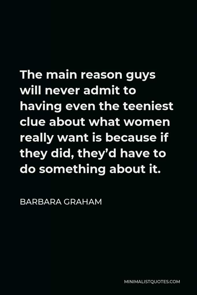 Barbara Graham Quote - The main reason guys will never admit to having even the teeniest clue about what women really want is because if they did, they’d have to do something about it.