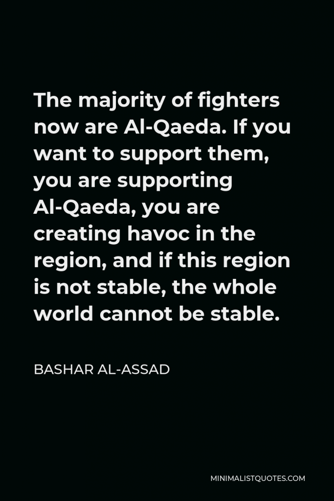 Bashar al-Assad Quote - The majority of fighters now are Al-Qaeda. If you want to support them, you are supporting Al-Qaeda, you are creating havoc in the region, and if this region is not stable, the whole world cannot be stable.