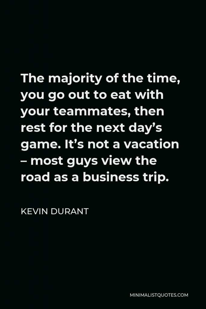 Kevin Durant Quote - The majority of the time, you go out to eat with your teammates, then rest for the next day’s game. It’s not a vacation – most guys view the road as a business trip.