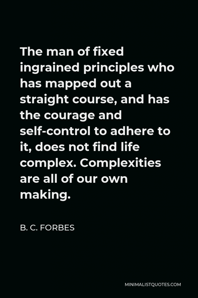 B. C. Forbes Quote - The man of fixed ingrained principles who has mapped out a straight course, and has the courage and self-control to adhere to it, does not find life complex. Complexities are all of our own making.