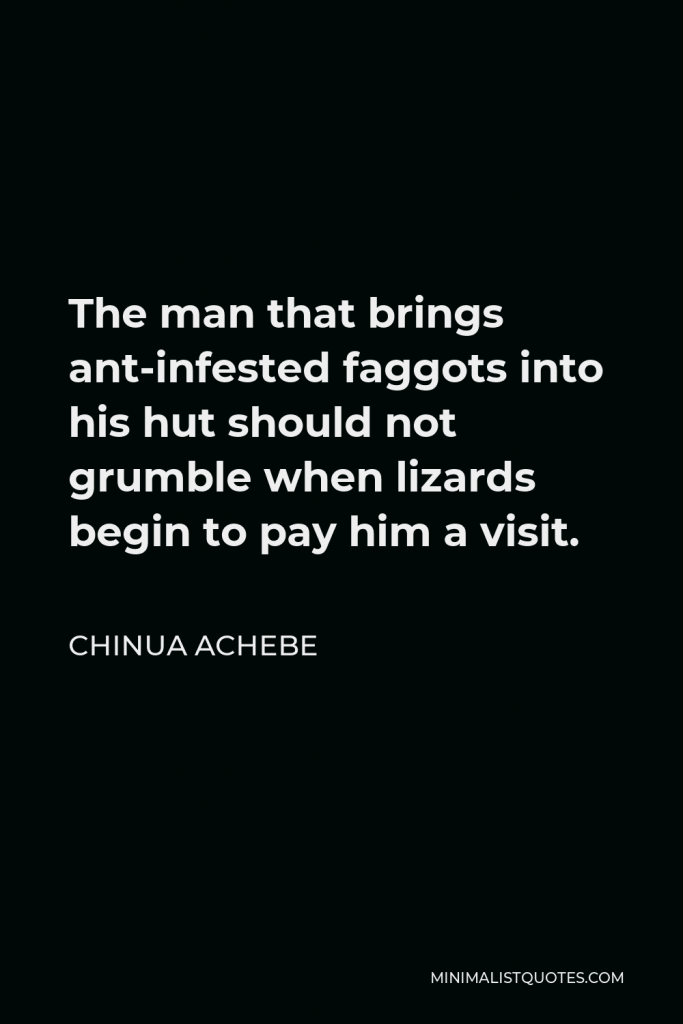 Chinua Achebe Quote - The man that brings ant-infested faggots into his hut should not grumble when lizards begin to pay him a visit.