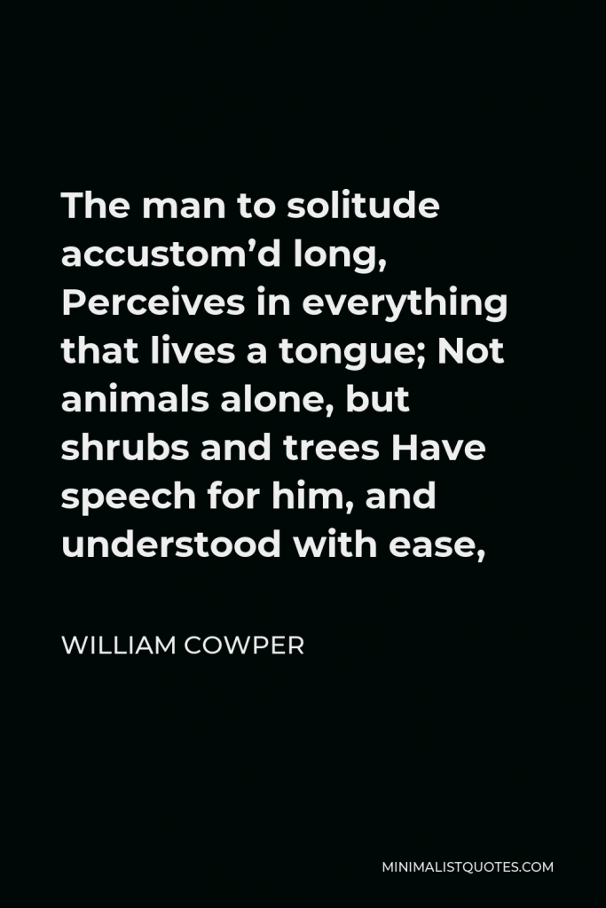 William Cowper Quote - The man to solitude accustom’d long, Perceives in everything that lives a tongue; Not animals alone, but shrubs and trees Have speech for him, and understood with ease,