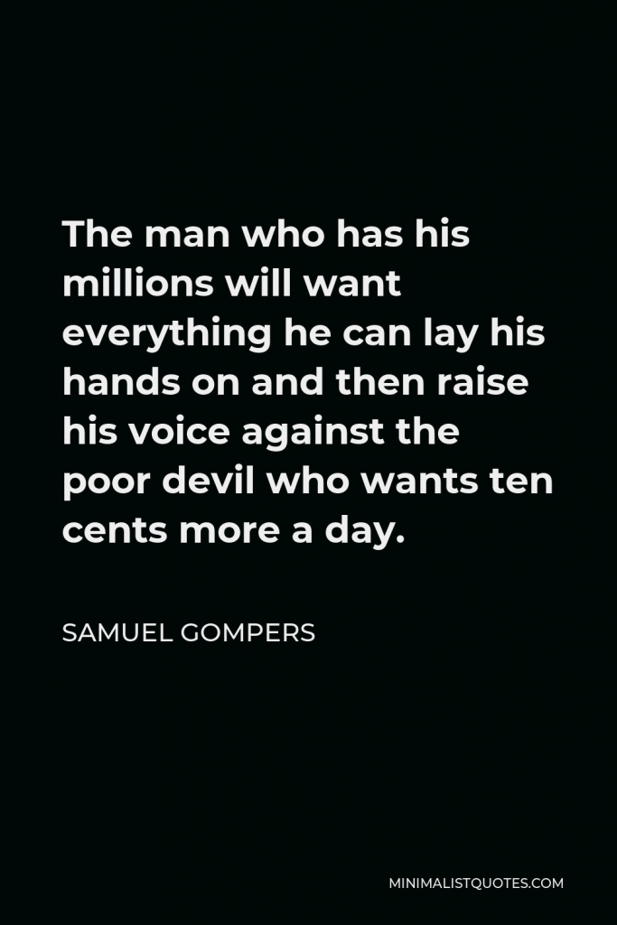 Samuel Gompers Quote - The man who has his millions will want everything he can lay his hands on and then raise his voice against the poor devil who wants ten cents more a day.