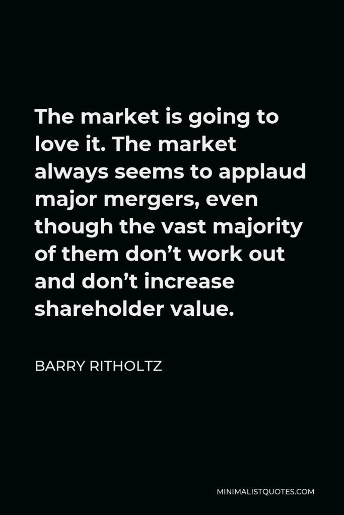 Barry Ritholtz Quote - The market is going to love it. The market always seems to applaud major mergers, even though the vast majority of them don’t work out and don’t increase shareholder value.