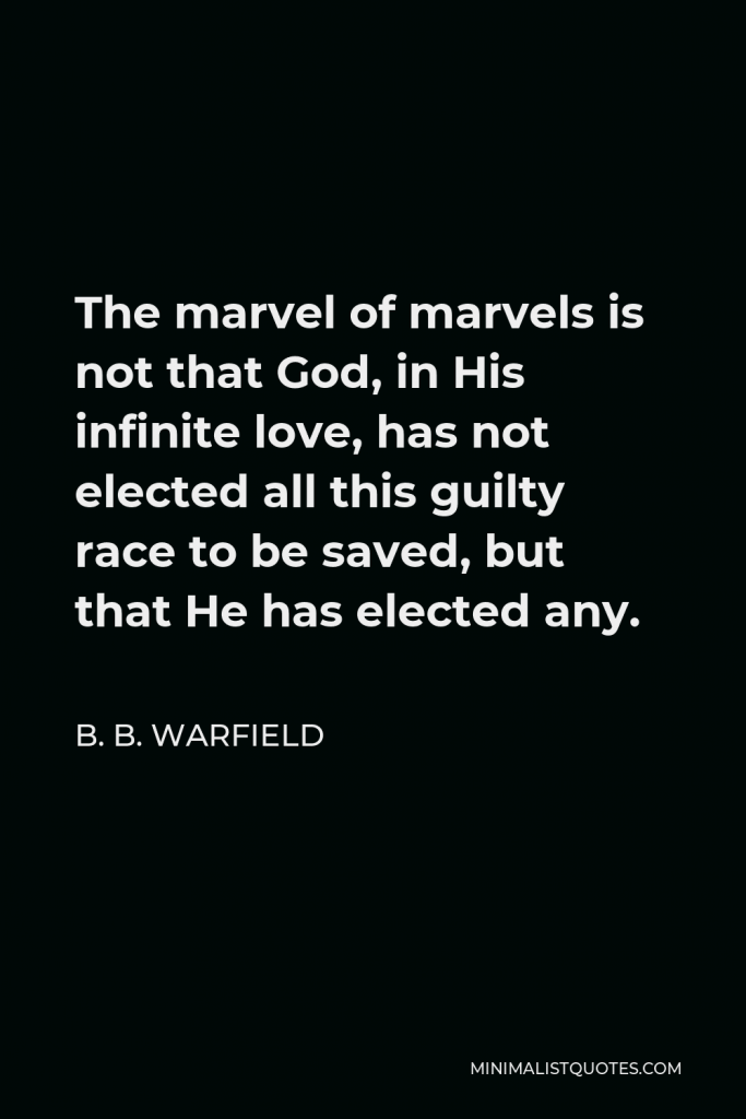 B. B. Warfield Quote - The marvel of marvels is not that God, in His infinite love, has not elected all this guilty race to be saved, but that He has elected any.