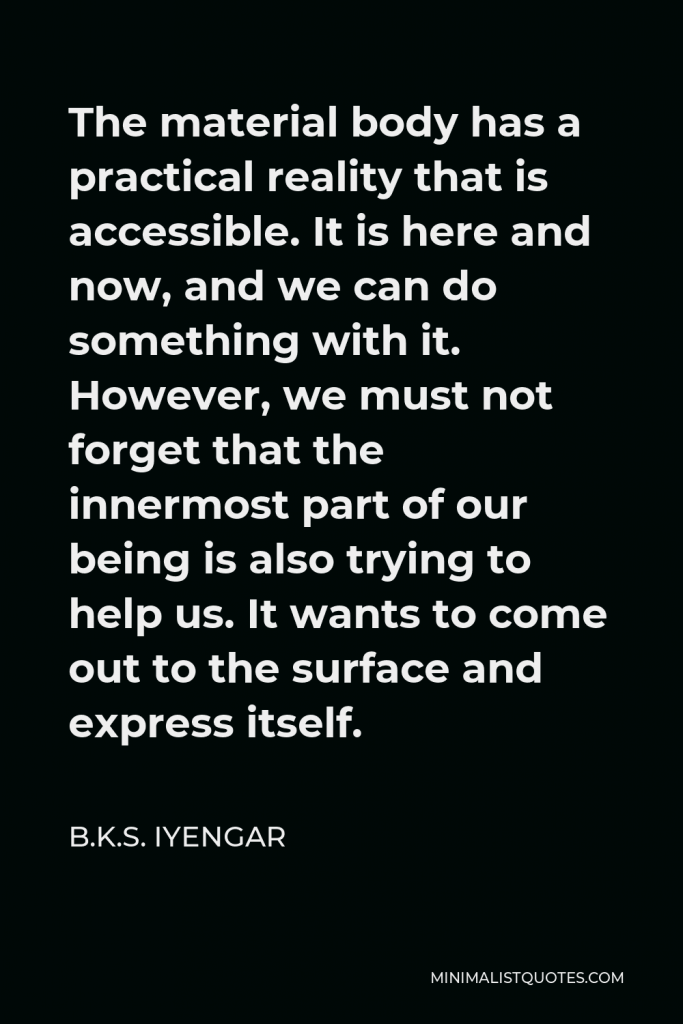 B.K.S. Iyengar Quote - The material body has a practical reality that is accessible. It is here and now, and we can do something with it. However, we must not forget that the innermost part of our being is also trying to help us. It wants to come out to the surface and express itself.