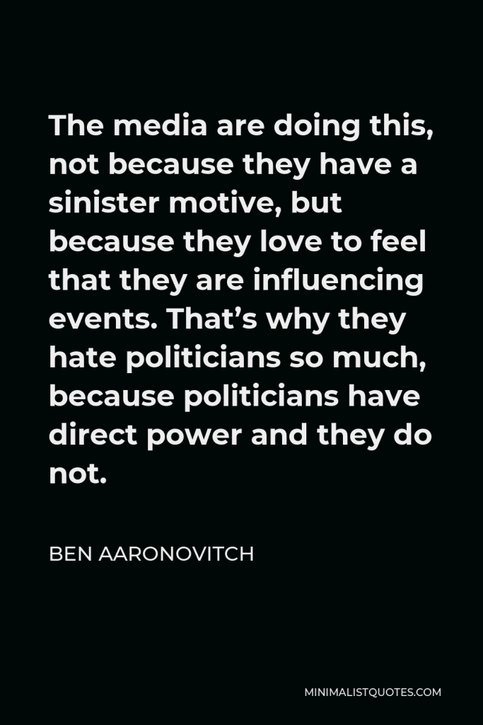 Ben Aaronovitch Quote - The media are doing this, not because they have a sinister motive, but because they love to feel that they are influencing events. That’s why they hate politicians so much, because politicians have direct power and they do not.