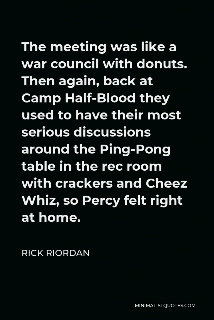 Rick Riordan Quote - The meeting was like a war council with donuts. Then again, back at Camp Half-Blood they used to have their most serious discussions around the Ping-Pong table in the rec room with crackers and Cheez Whiz, so Percy felt right at home.