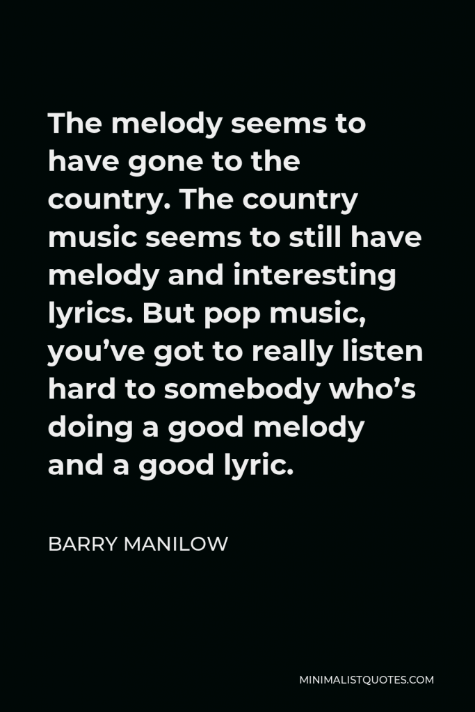 Barry Manilow Quote - The melody seems to have gone to the country. The country music seems to still have melody and interesting lyrics. But pop music, you’ve got to really listen hard to somebody who’s doing a good melody and a good lyric.