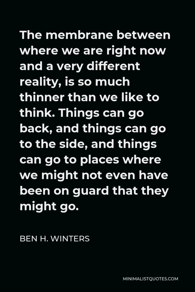 Ben H. Winters Quote - The membrane between where we are right now and a very different reality, is so much thinner than we like to think. Things can go back, and things can go to the side, and things can go to places where we might not even have been on guard that they might go.