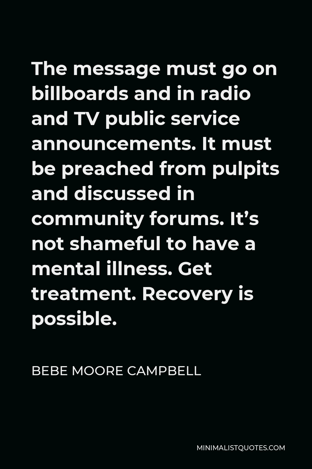 Bebe Moore Campbell Quote - The message must go on billboards and in radio and TV public service announcements. It must be preached from pulpits and discussed in community forums. It’s not shameful to have a mental illness. Get treatment. Recovery is possible.
