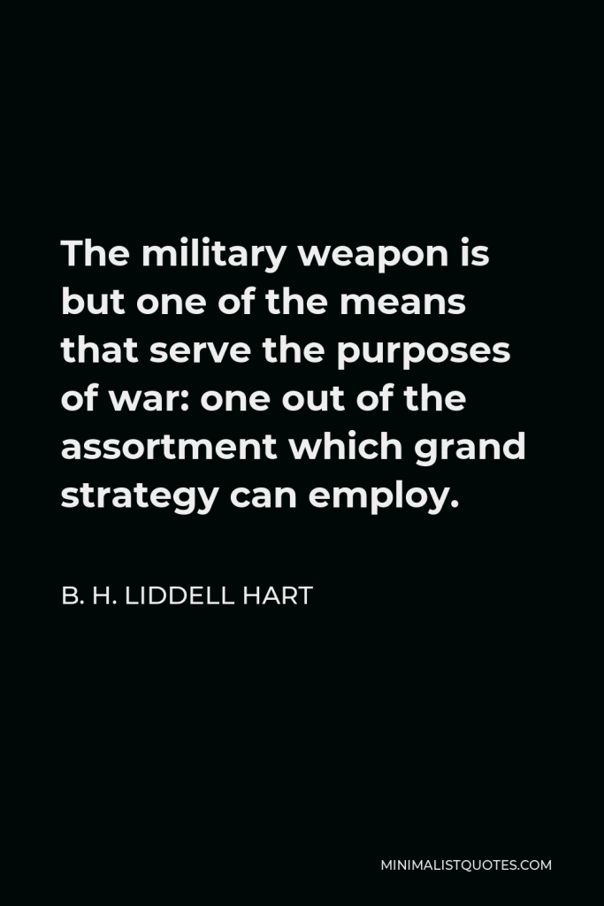 B. H. Liddell Hart Quote - The military weapon is but one of the means that serve the purposes of war: one out of the assortment which grand strategy can employ.