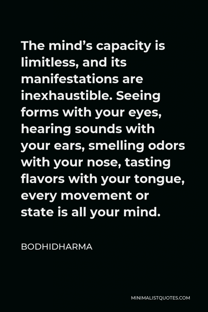 Bodhidharma Quote - The mind’s capacity is limitless, and its manifestations are inexhaustible. Seeing forms with your eyes, hearing sounds with your ears, smelling odors with your nose, tasting flavors with your tongue, every movement or state is all your mind.