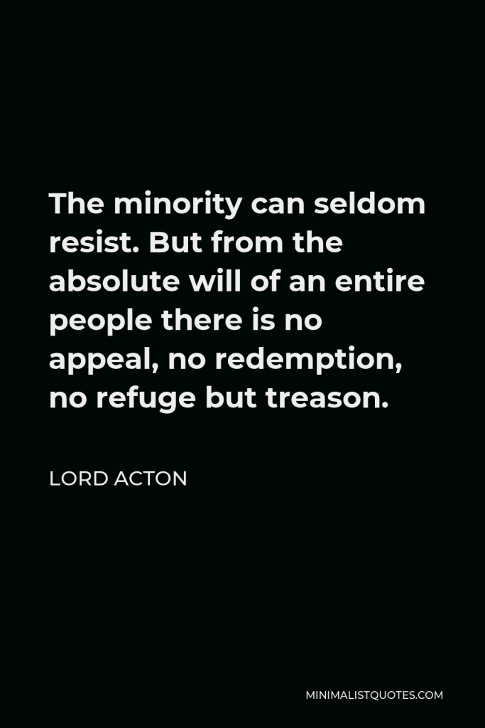 Lord Acton Quote - The minority can seldom resist. But from the absolute will of an entire people there is no appeal, no redemption, no refuge but treason.