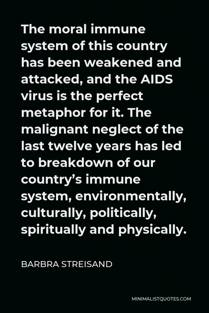 Barbra Streisand Quote - The moral immune system of this country has been weakened and attacked, and the AIDS virus is the perfect metaphor for it. The malignant neglect of the last twelve years has led to breakdown of our country’s immune system, environmentally, culturally, politically, spiritually and physically.