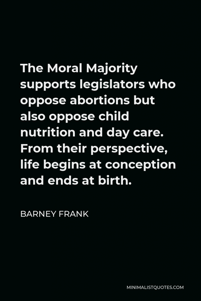Barney Frank Quote - The Moral Majority supports legislators who oppose abortions but also oppose child nutrition and day care. From their perspective, life begins at conception and ends at birth.