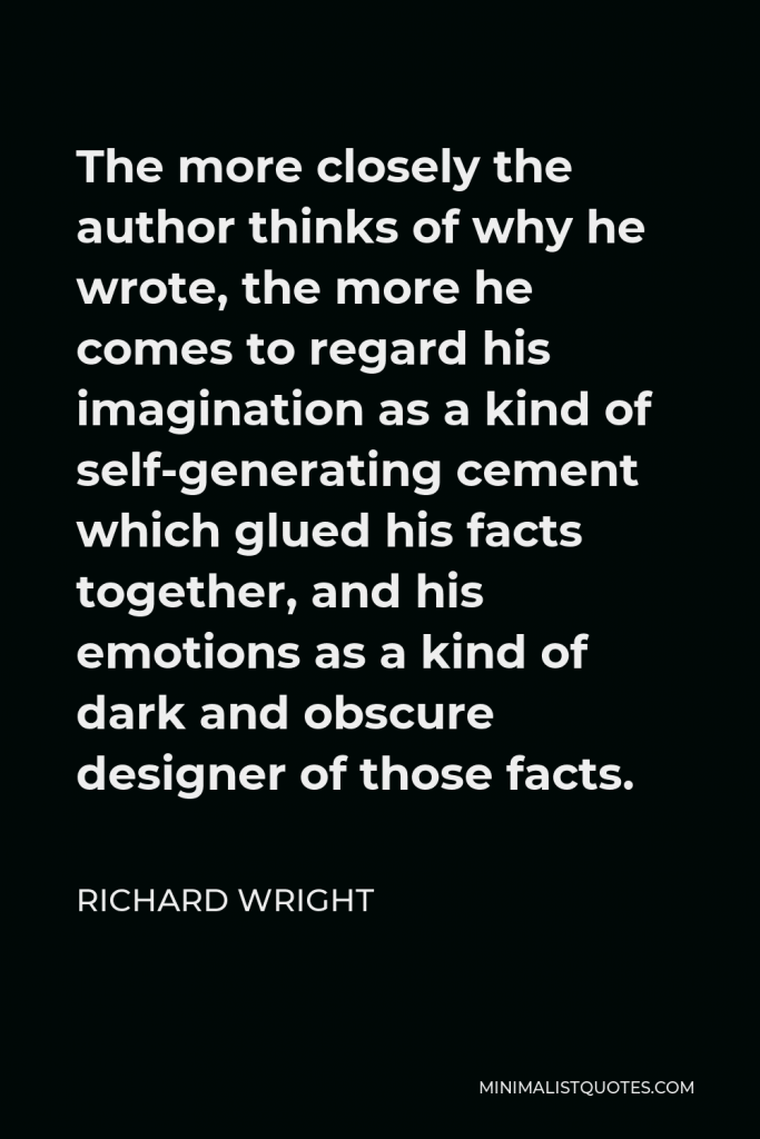 Richard Wright Quote - The more closely the author thinks of why he wrote, the more he comes to regard his imagination as a kind of self-generating cement which glued his facts together, and his emotions as a kind of dark and obscure designer of those facts.