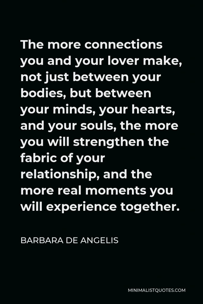 Barbara De Angelis Quote - The more connections you and your lover make, not just between your bodies, but between your minds, your hearts, and your souls, the more you will strengthen the fabric of your relationship, and the more real moments you will experience together.