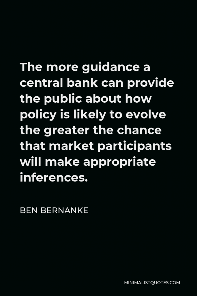 Ben Bernanke Quote - The more guidance a central bank can provide the public about how policy is likely to evolve the greater the chance that market participants will make appropriate inferences.