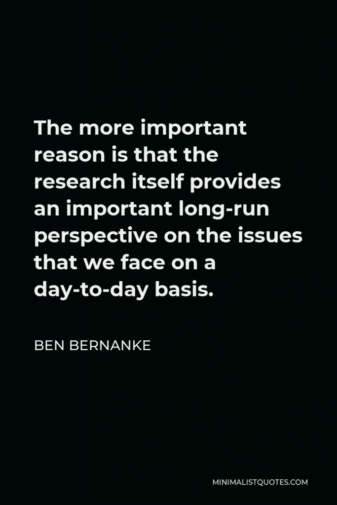 Ben Bernanke Quote - The more important reason is that the research itself provides an important long-run perspective on the issues that we face on a day-to-day basis.