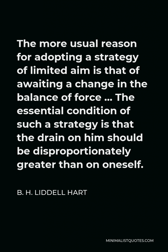 B. H. Liddell Hart Quote - The more usual reason for adopting a strategy of limited aim is that of awaiting a change in the balance of force … The essential condition of such a strategy is that the drain on him should be disproportionately greater than on oneself.