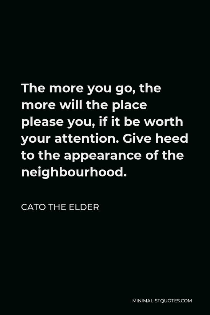 Cato the Elder Quote - The more you go, the more will the place please you, if it be worth your attention. Give heed to the appearance of the neighbourhood.