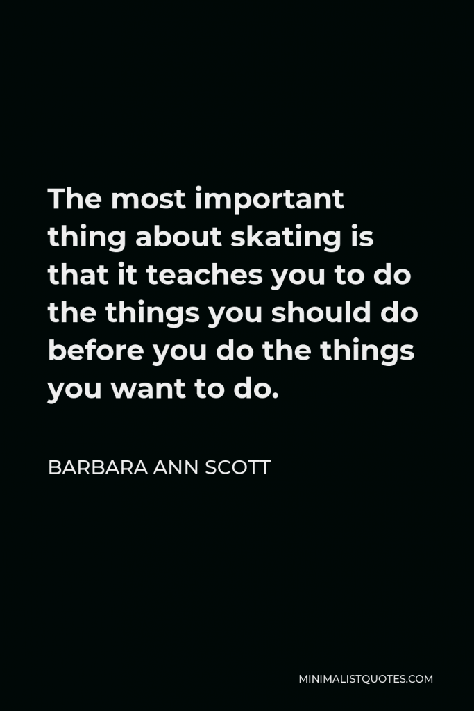 Barbara Ann Scott Quote - The most important thing about skating is that it teaches you to do the things you should do before you do the things you want to do.