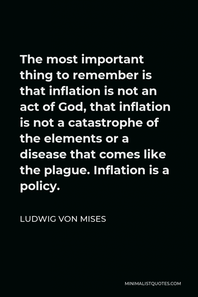 Ludwig von Mises Quote - The most important thing to remember is that inflation is not an act of God, that inflation is not a catastrophe of the elements or a disease that comes like the plague. Inflation is a policy.