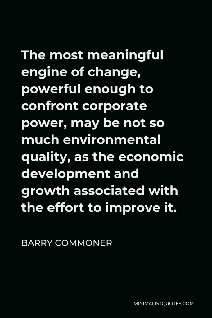 Barry Commoner Quote - The most meaningful engine of change, powerful enough to confront corporate power, may be not so much environmental quality, as the economic development and growth associated with the effort to improve it.