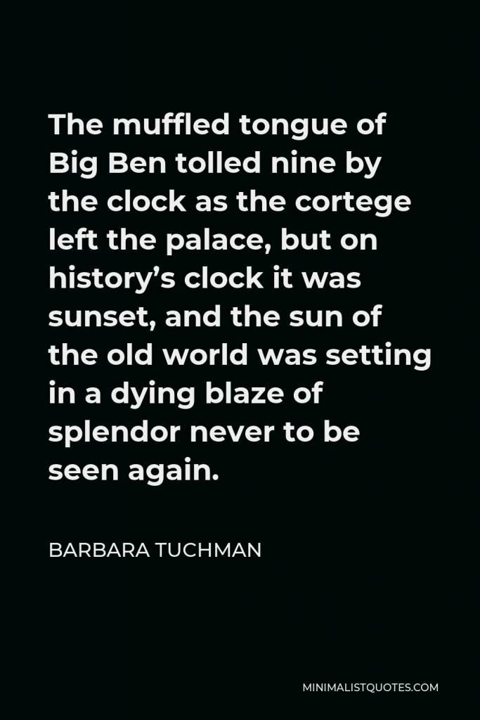 Barbara Tuchman Quote - The muffled tongue of Big Ben tolled nine by the clock as the cortege left the palace, but on history’s clock it was sunset, and the sun of the old world was setting in a dying blaze of splendor never to be seen again.