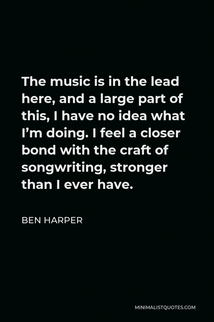 Ben Harper Quote - The music is in the lead here, and a large part of this, I have no idea what I’m doing. I feel a closer bond with the craft of songwriting, stronger than I ever have.