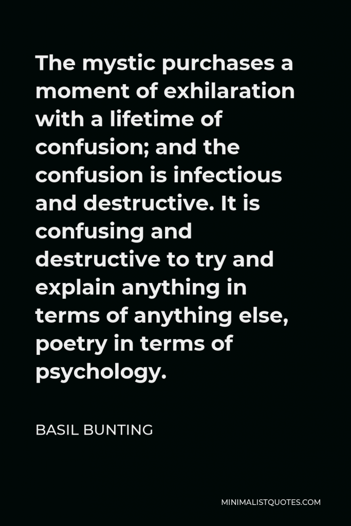 Basil Bunting Quote - The mystic purchases a moment of exhilaration with a lifetime of confusion; and the confusion is infectious and destructive. It is confusing and destructive to try and explain anything in terms of anything else, poetry in terms of psychology.