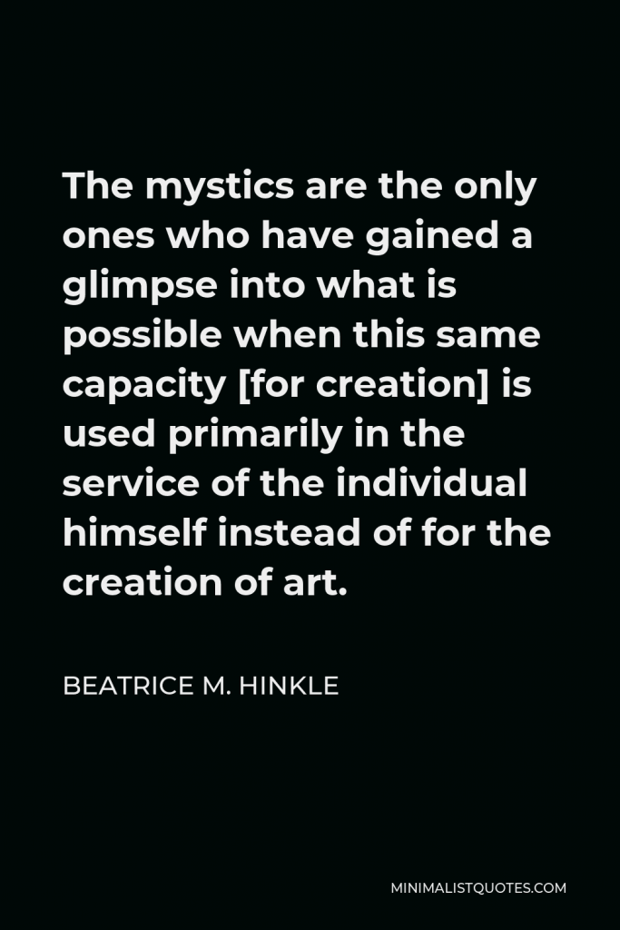 Beatrice M. Hinkle Quote - The mystics are the only ones who have gained a glimpse into what is possible when this same capacity [for creation] is used primarily in the service of the individual himself instead of for the creation of art.