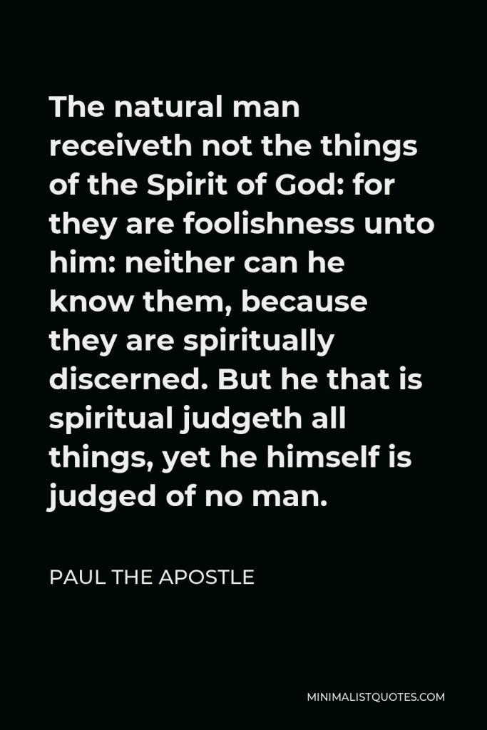 Paul the Apostle Quote - The natural man receiveth not the things of the Spirit of God: for they are foolishness unto him: neither can he know them, because they are spiritually discerned. But he that is spiritual judgeth all things, yet he himself is judged of no man.