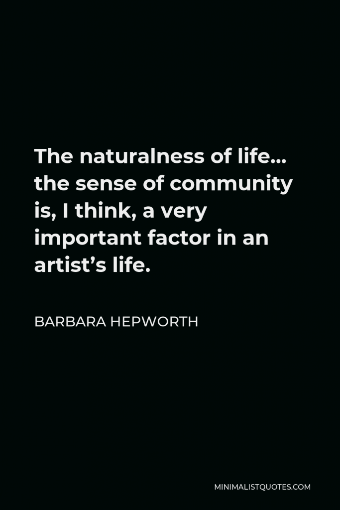 Barbara Hepworth Quote - The naturalness of life… the sense of community is, I think, a very important factor in an artist’s life.